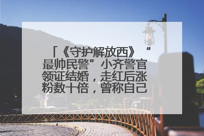 《守护解放西》“最帅民警”小齐警官领证结婚，走红后涨粉数十倍，曾称自己只是普通人