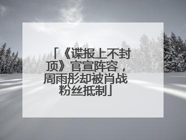 《谍报上不封顶》官宣阵容，周雨彤却被肖战粉丝抵制