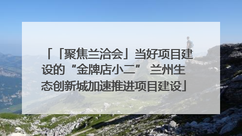 「聚焦兰洽会」当好项目建设的“金牌店小二” 兰州生态创新城加速推进项目建设