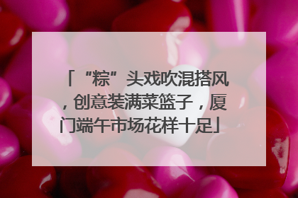 “粽”头戏吹混搭风，创意装满菜篮子，厦门端午市场花样十足
