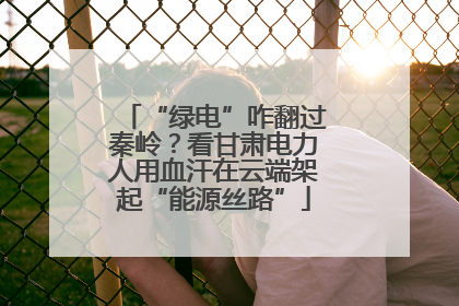 “绿电”咋翻过秦岭？看甘肃电力人用血汗在云端架起“能源丝路”