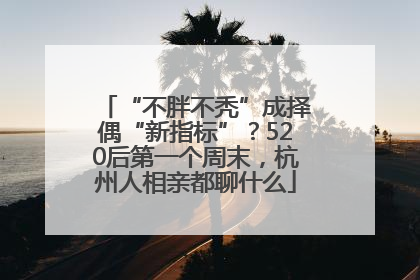 “不胖不秃”成择偶“新指标”？520后第一个周末，杭州人相亲都聊什么