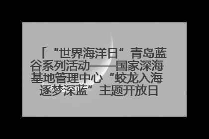 “世界海洋日”青岛蓝谷系列活动——国家深海基地管理中心“蛟龙入海 逐梦深蓝”主题开放日活动成功举办