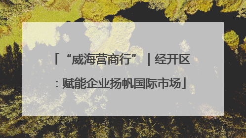 “威海营商行”｜经开区：赋能企业扬帆国际市场