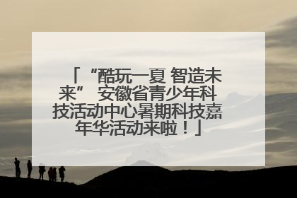 “酷玩一夏 智造未来” 安徽省青少年科技活动中心暑期科技嘉年华活动来啦！