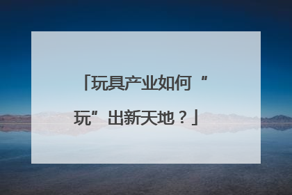 玩具产业如何“玩”出新天地？
