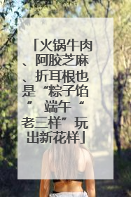 火锅牛肉、阿胶芝麻、折耳根也是“粽子馅” 端午“老三样”玩出新花样