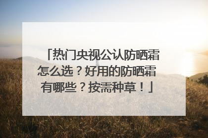 热门央视公认防晒霜怎么选？好用的防晒霜有哪些？按需种草！