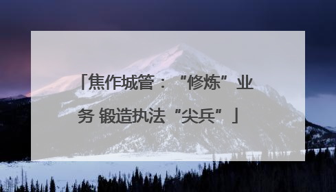 焦作城管：“修炼”业务 锻造执法“尖兵”