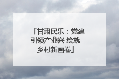 甘肃民乐：党建引领产业兴 绘就乡村新画卷