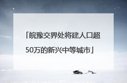 皖豫交界处将建人口超50万的新兴中等城市