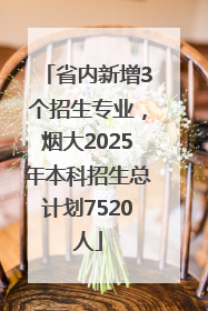 省内新增3个招生专业，烟大2025年本科招生总计划7520人