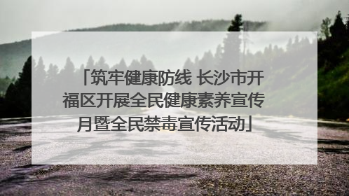 筑牢健康防线 长沙市开福区开展全民健康素养宣传月暨全民禁毒宣传活动