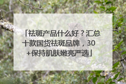 祛斑产品什么好？汇总十款国货祛斑品牌，30+保持肌肤嫩亮严选