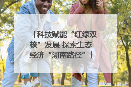 科技赋能“红绿双核”发展 探索生态经济“湖南路径”