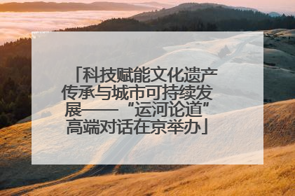 科技赋能文化遗产传承与城市可持续发展——“运河论道”高端对话在京举办