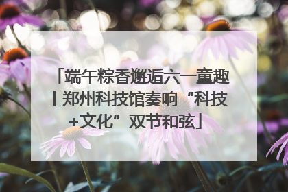 端午粽香邂逅六一童趣丨郑州科技馆奏响“科技+文化”双节和弦