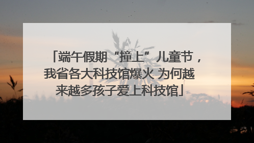 端午假期“撞上”儿童节，我省各大科技馆爆火 为何越来越多孩子爱上科技馆