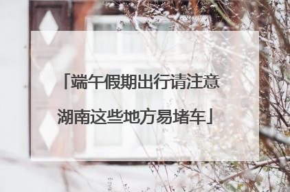 端午假期出行请注意 湖南这些地方易堵车