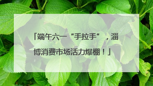 端午六一“手拉手”，淄博消费市场活力爆棚！