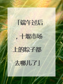 端午过后，十堰市场上的粽子都去哪儿了
