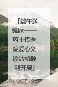 端午送健康——药王传医院爱心义诊活动顺利开展