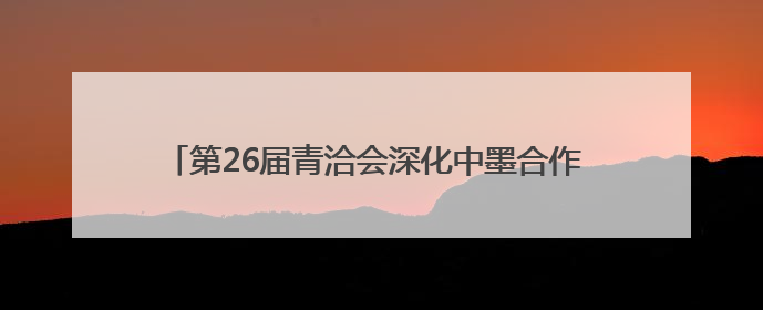 第26届青洽会深化中墨合作 主宾国墨西哥系列活动有序推进