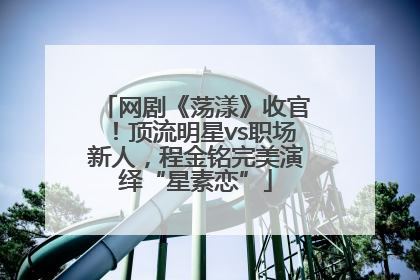 网剧《荡漾》收官！顶流明星vs职场新人，程金铭完美演绎“星素恋”