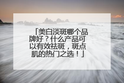 美白淡斑哪个品牌好？什么产品可以有效祛斑，斑点肌的热门之选！