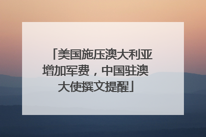 美国施压澳大利亚增加军费，中国驻澳大使撰文提醒