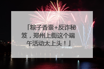 粽子香囊+反诈秘笈，郑州上街这个端午活动太上头！