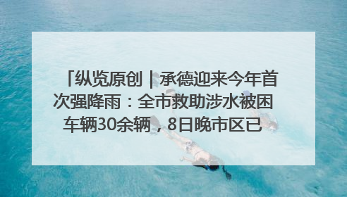 纵览原创｜承德迎来今年首次强降雨：全市救助涉水被困车辆30余辆，8日晚市区已无积水路段，交通恢复畅通
