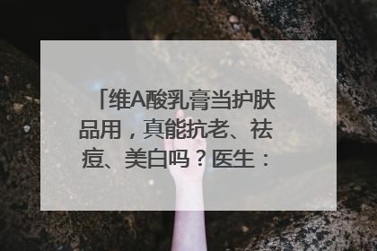 维A酸乳膏当护肤品用，真能抗老、祛痘、美白吗？医生：不建议长期使用