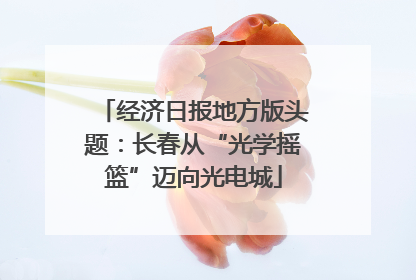 经济日报地方版头题：长春从“光学摇篮”迈向光电城