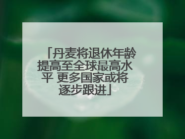 丹麦将退休年龄提高至全球最高水平 更多国家或将逐步跟进