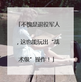 不愧是退役军人，这也能玩出“战术级”操作！