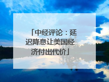 中经评论：延迟降息让美国经济付出代价