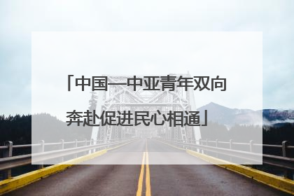 中国—中亚青年双向奔赴促进民心相通