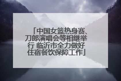 中国女篮热身赛、刀郎演唱会等相继举行 临沂市全力做好住宿餐饮保障工作