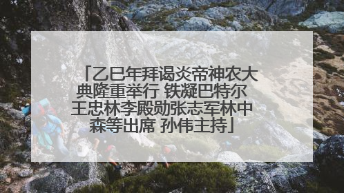 乙巳年拜谒炎帝神农大典隆重举行 铁凝巴特尔王忠林李殿勋张志军林中森等出席 孙伟主持