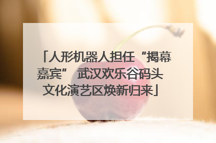 人形机器人担任“揭幕嘉宾” 武汉欢乐谷码头文化演艺区焕新归来