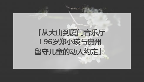 从大山到厦门音乐厅！96岁郑小瑛与贵州留守儿童的动人约定