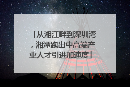 从湘江畔到深圳湾，湘潭跑出中高端产业人才引进加速度