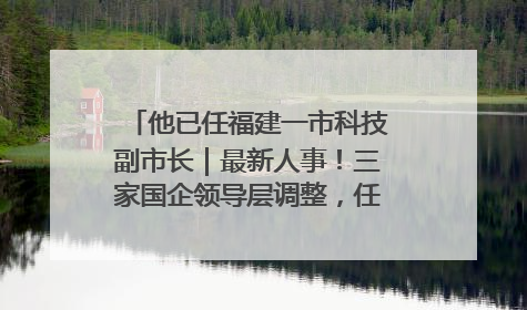 他已任福建一市科技副市长｜最新人事！三家国企领导层调整，任免多位政法系统干部