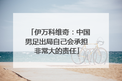 伊万科维奇：中国男足出局自己会承担非常大的责任
