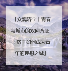 众观济宁丨青春与城市的双向奔赴：济宁如何成为青年的理想之城