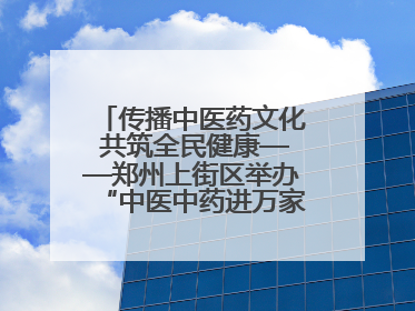 传播中医药文化 共筑全民健康——郑州上街区举办“中医中药进万家”活动