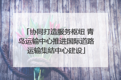 协同打造服务枢纽 青岛运输中心推进国际道路运输集结中心建设