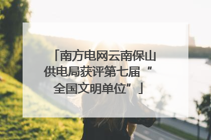 南方电网云南保山供电局获评第七届“全国文明单位”