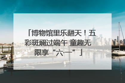 博物馆里乐翻天！五彩斑斓过端午 童趣无限享“六·一”